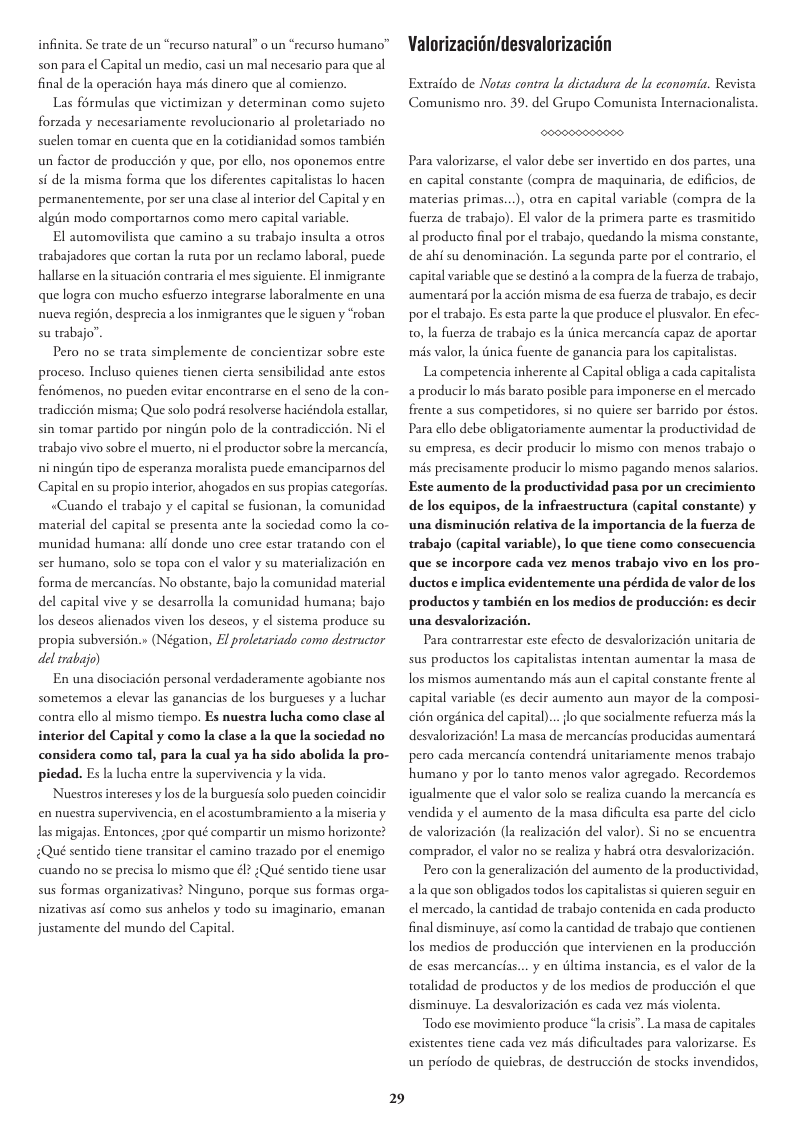 infinita. Se trate de un “recurso natural” 0 un “recurso humano” son para el Capital un medio, casi un mal necesario para que al final de la operacién haya més dinero que al comienzo. Las frmulas que victimizan y determinan como sujeto forzada y necesariamente revolucionario al proletariado no suclen tomar en cuenta que en la coridianidad somos también un factor de produccién y que, por ello, nos oponemos entre si de la misma forma que los diferentes capitalistas lo hacen permanentemente, por ser una clase al interior del Capital y en algiin modo comportamos como mero capital variable. El automovilista que camino a su trabajo insulta a otros trabajadores que cortan la ruta por un reclamo laboral, puede hallarse en la situacién contraria el mes siguiente. El inmigrante que logra con mucho esfuerzo integrarse laboralmente en una nucva regi6n, desprecia a los inmigrantes que le siguen y “roban su trabajo”. Pero no se trata simplemente de concientizar sobre este proceso. Incluso quienes tienen cierta sensibilidad ante estos fendmenos, no pueden evitar encontrarse en cl seno de la con- tradiccién misma; Que solo podri resolverse haciéndola estallar, sin tomar partido por ningin polo de la contradiccion. Ni el trabajo vivo sobre el muerto, ni ¢l productor sobre la mercancia, ni ningin tipo de esperanza moralista puede emanciparnos del Capital en su propio interior, ahogados en sus propias categoras. «Cuando el trabajo y ¢l capital se fusionan, la comunidad material del capital se presenta ante la sociedad como la co- ‘munidad humana: alli donde uno cree estar tratando con el ser humano, solo se topa con el valor y su materializacién en forma de mercancias. No obstante, bajo la comunidad material del capital vive y se desarrolla la comunidad humana; bajo los descos alienados viven los deseos, y el sistema produce su propia subversién.» (Négation, E proletariado como destructor del trabao) En una disociacin personal verdaderamente agobiante nos sometemaos a elevar las ganancias de los burgueses y a luchar contra cllo al mismo tiempo. Es nuestra lucha como clase al interior del Capital y como la clase a la que la sociedad no considera como tal, para la cual ya ha sido abolida la pro- piedad. Es a lucha entre la supervivencia y la vida. Nuestros interesesy los de la burguesta solo pueden coincidic en nuestra supervivencia, en el acostumbramiento a la miseriay las migajas. Entonces, ;por qué compartir un mismo horizonte? Qué sentido tiene transicar el camino trazado por el enemigo cuando no se precisa lo mismo que él? ;Qué sentido tiene usar sus formas organizativas? Ninguno, porque sus formas orga- nizativas asé como sus anhelos y todo su imaginario, emanan justamente del mundo del Capical 29 Valorizacidn/desvalorizacién Extraido de Notas contra la dictadura de la economia. Revista Comunismo nro. 39. del Grupo Comunista Internacionalista. Para valorizarse, el valor debe ser invertido en dos partes, una en capital constante (compra de maquinaria, de edificios, de materias primas...), otra en capital variable (compra de la fuerza de trabajo). El valor de la primera parte es trasmitido al producto final por el trabajo, quedando la misma constante, de ahi su denominacién. La segunda parte por el contrario, ¢l ‘capital variable que se desting a |z compra de la fuerza de trabajo, aumentaré por la accién misma de esa fuerza de trabajo, es decir por el trabajo. Es esta parte la que produce el plusvalor. En efec- 0, la fuerza de trabajo s la tinica mercancia capaz de aportar mis valor, la tinica fuente de ganancia para los capitalistas La competencia inherente al Capital obliga a cada capiralista a producir lo mis barato posible para imponerse en ¢l mercado frente a sus competidores, si no quiere ser barrido por éstos. Para cllo debe obligaroriamente aumentar la productividad de su empresa, es decir producir lo mismo con menos trabajo o mis precisamente producir lo mismo pagando menos salarios. Este aumento de la productividad pasa por un crecimiento de los equipos, de la infraestructura (capital constante) y una disminucién relativa de la importancia de la fuerza de trabajo (capital variable), lo que tiene como consecuencia que se incorpore cada vez menos trabajo vivo en los pro- ductos ¢ implica cvidentemente una pérdida de valor de los productos y también en los medios de produccién: es decir una desvalorizacién. Para contrarrestar este efecto de desvalorizacién unitaria de sus productos los capitalistas intentan aumentar la masa de los mismos aumentando més aun el capital constante frente al capital variable (es decir aumento aun mayor de la composi- cidn orgénica del capia). desvalorizacién! La masa de mercancias producidas aumentard {lo que socialmente refuserza mis la pero cada mercancia contendré unitariamente menos trabajo humano y por lo tanto menos valor agregado. Recordemos igualmente que el valor solo se realiza cuando la mercancia es vendida y el aumento de la masa dificulta esa parte del ciclo de valorizacién (Ia realizacién del valor). Si no se encuentra comprador, el valor no se realiza y habrd otra desvalorizacion. Pero con la generalizacién del aumento de la productividad, ala que son obligados todos los capiralistas si quieren seguir en el mercado, la cantidad de trabajo contenida en cada producto final disminuye, ast como la cantidad de trabajo que contienen los medios de producci6n que intervienen en la produccién de esas mercancias... y en dltima instancia, es el valor de la totalidad de productos y de los medios de produccién el que disminuye. La desvalorizacién s cada vez mis violenta Todo ese movimiento produce *la crisis”. La masa de capitales existentes tiene cada vez mis dificultades para valorizarse. Es un periodo de quicbras, de destruccion de stocks invendidos,